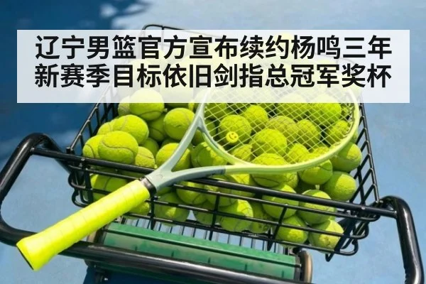 辽宁男篮官方宣布续约杨鸣三年 新赛季目标依旧剑指总冠军奖杯
